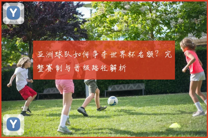 亚洲球队如何争夺世界杯名额？完整赛制与晋级路径解析