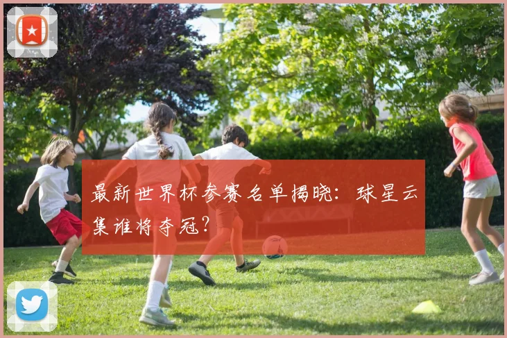 最新世界杯参赛名单揭晓:球星云集谁将夺冠?
