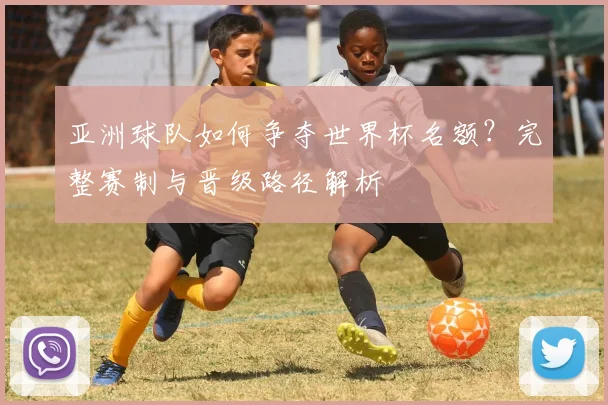 亚洲球队如何争夺世界杯名额?完整赛制与晋级路径解析